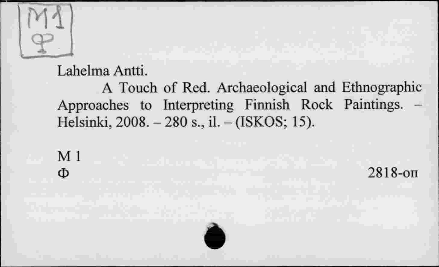 ﻿jlI
Lahelma Antti.
A Touch of Red. Archaeological and Ethnographic Approaches to Interpreting Finnish Rock Paintings. -Helsinki, 2008. - 280 s., il. - (ISKOS; 15).
M 1
Ф
2818-on